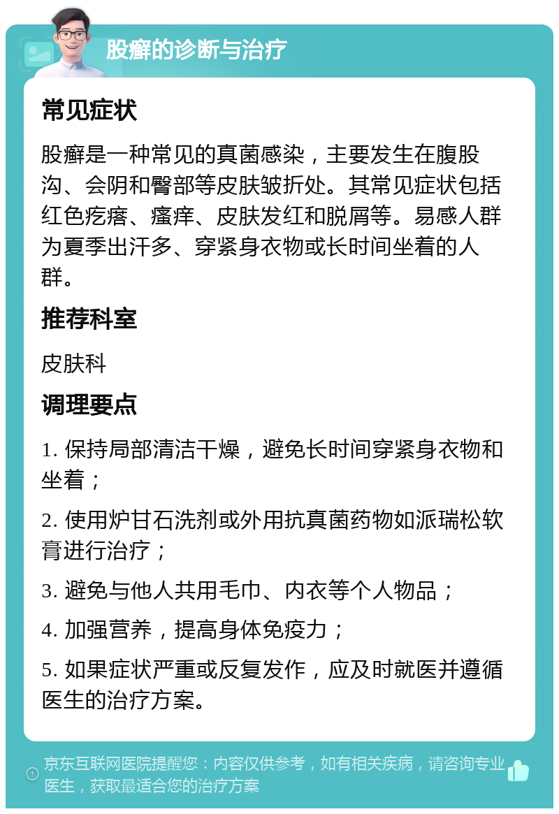 股癣的诊断与治疗 常见症状 股癣是一种常见的真菌感染，主要发生在腹股沟、会阴和臀部等皮肤皱折处。其常见症状包括红色疙瘩、瘙痒、皮肤发红和脱屑等。易感人群为夏季出汗多、穿紧身衣物或长时间坐着的人群。 推荐科室 皮肤科 调理要点 1. 保持局部清洁干燥，避免长时间穿紧身衣物和坐着； 2. 使用炉甘石洗剂或外用抗真菌药物如派瑞松软膏进行治疗； 3. 避免与他人共用毛巾、内衣等个人物品； 4. 加强营养，提高身体免疫力； 5. 如果症状严重或反复发作，应及时就医并遵循医生的治疗方案。