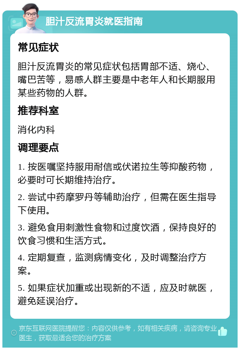 胆汁反流胃炎就医指南 常见症状 胆汁反流胃炎的常见症状包括胃部不适、烧心、嘴巴苦等，易感人群主要是中老年人和长期服用某些药物的人群。 推荐科室 消化内科 调理要点 1. 按医嘱坚持服用耐信或伏诺拉生等抑酸药物，必要时可长期维持治疗。 2. 尝试中药摩罗丹等辅助治疗，但需在医生指导下使用。 3. 避免食用刺激性食物和过度饮酒，保持良好的饮食习惯和生活方式。 4. 定期复查，监测病情变化，及时调整治疗方案。 5. 如果症状加重或出现新的不适，应及时就医，避免延误治疗。