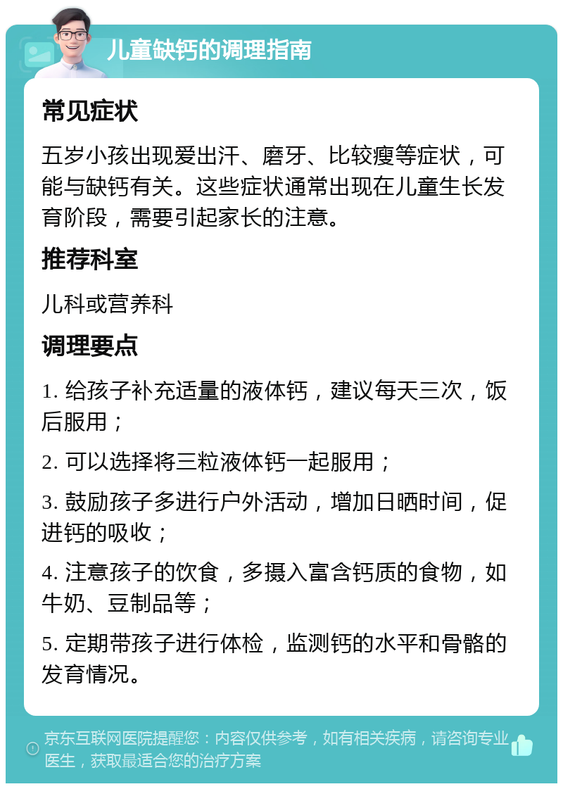 儿童缺钙的调理指南 常见症状 五岁小孩出现爱出汗、磨牙、比较瘦等症状，可能与缺钙有关。这些症状通常出现在儿童生长发育阶段，需要引起家长的注意。 推荐科室 儿科或营养科 调理要点 1. 给孩子补充适量的液体钙，建议每天三次，饭后服用； 2. 可以选择将三粒液体钙一起服用； 3. 鼓励孩子多进行户外活动，增加日晒时间，促进钙的吸收； 4. 注意孩子的饮食，多摄入富含钙质的食物，如牛奶、豆制品等； 5. 定期带孩子进行体检，监测钙的水平和骨骼的发育情况。