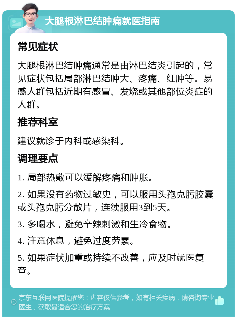 大腿根淋巴结肿痛就医指南 常见症状 大腿根淋巴结肿痛通常是由淋巴结炎引起的，常见症状包括局部淋巴结肿大、疼痛、红肿等。易感人群包括近期有感冒、发烧或其他部位炎症的人群。 推荐科室 建议就诊于内科或感染科。 调理要点 1. 局部热敷可以缓解疼痛和肿胀。 2. 如果没有药物过敏史，可以服用头孢克肟胶囊或头孢克肟分散片，连续服用3到5天。 3. 多喝水，避免辛辣刺激和生冷食物。 4. 注意休息，避免过度劳累。 5. 如果症状加重或持续不改善，应及时就医复查。