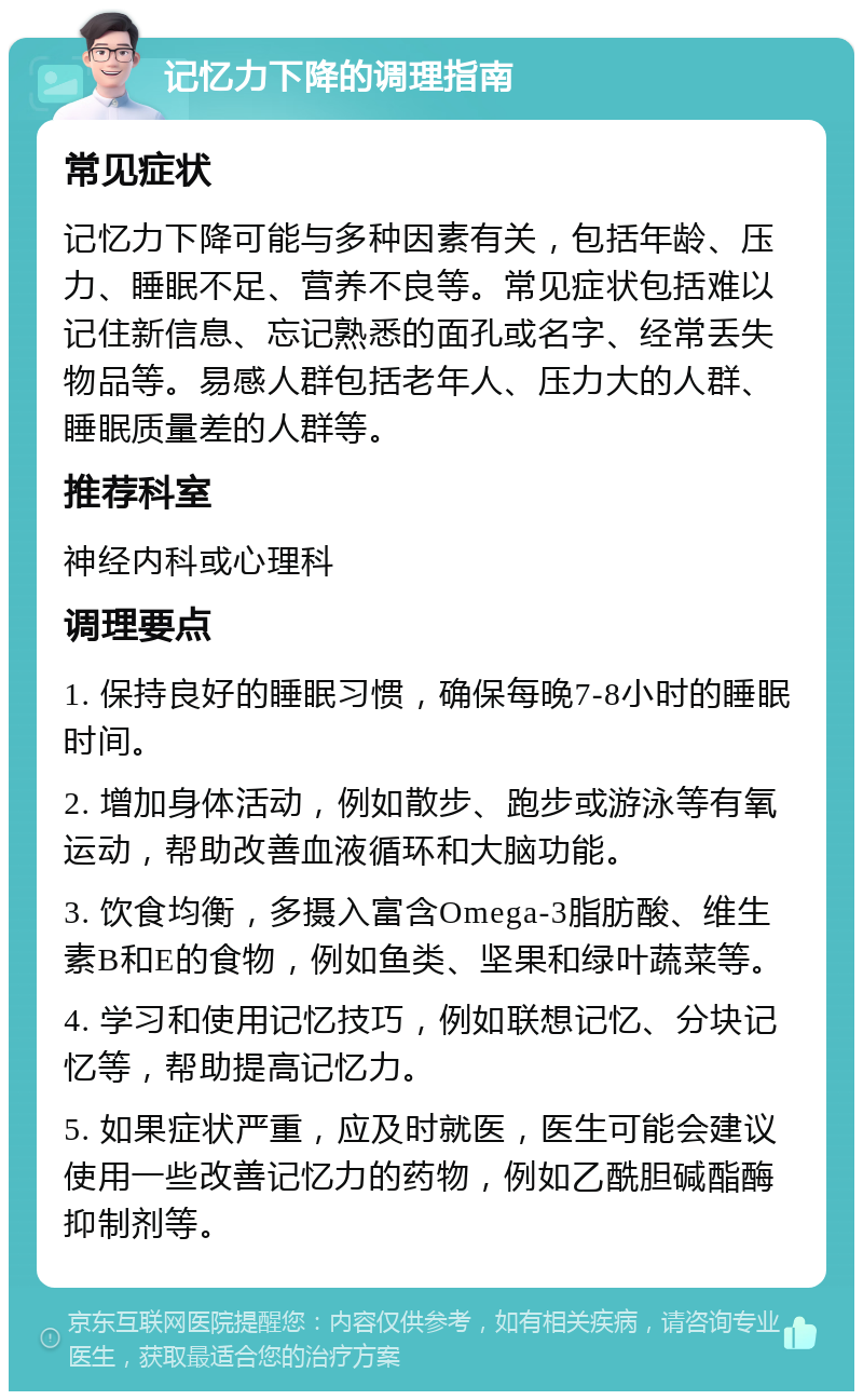 记忆力下降的调理指南 常见症状 记忆力下降可能与多种因素有关，包括年龄、压力、睡眠不足、营养不良等。常见症状包括难以记住新信息、忘记熟悉的面孔或名字、经常丢失物品等。易感人群包括老年人、压力大的人群、睡眠质量差的人群等。 推荐科室 神经内科或心理科 调理要点 1. 保持良好的睡眠习惯，确保每晚7-8小时的睡眠时间。 2. 增加身体活动，例如散步、跑步或游泳等有氧运动，帮助改善血液循环和大脑功能。 3. 饮食均衡，多摄入富含Omega-3脂肪酸、维生素B和E的食物，例如鱼类、坚果和绿叶蔬菜等。 4. 学习和使用记忆技巧，例如联想记忆、分块记忆等，帮助提高记忆力。 5. 如果症状严重，应及时就医，医生可能会建议使用一些改善记忆力的药物，例如乙酰胆碱酯酶抑制剂等。