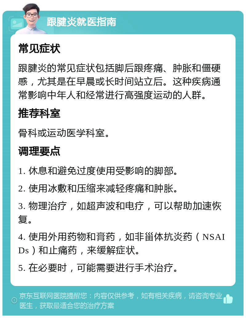 跟腱炎就医指南 常见症状 跟腱炎的常见症状包括脚后跟疼痛、肿胀和僵硬感，尤其是在早晨或长时间站立后。这种疾病通常影响中年人和经常进行高强度运动的人群。 推荐科室 骨科或运动医学科室。 调理要点 1. 休息和避免过度使用受影响的脚部。 2. 使用冰敷和压缩来减轻疼痛和肿胀。 3. 物理治疗，如超声波和电疗，可以帮助加速恢复。 4. 使用外用药物和膏药，如非甾体抗炎药（NSAIDs）和止痛药，来缓解症状。 5. 在必要时，可能需要进行手术治疗。