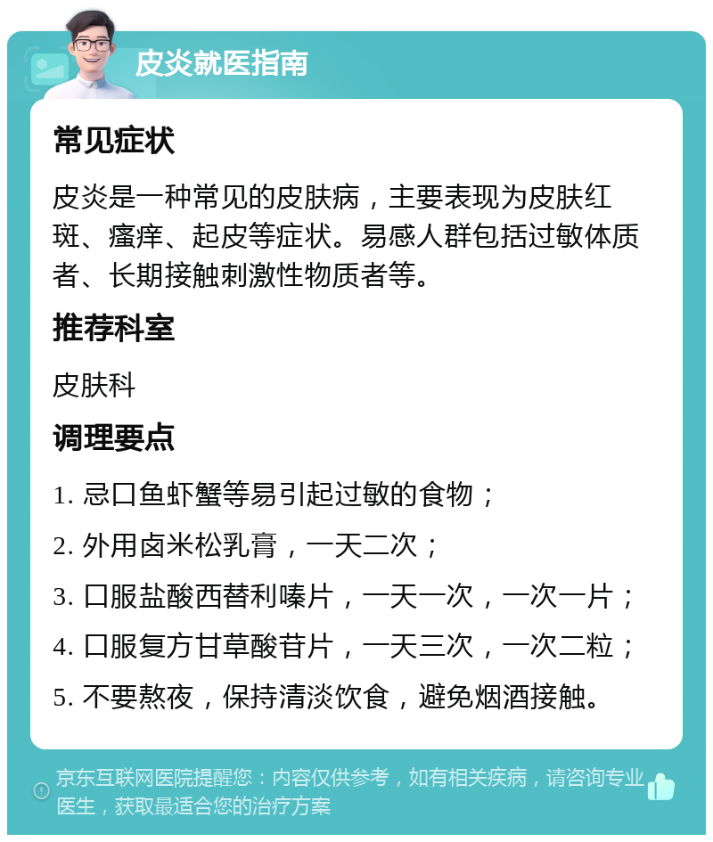 皮炎就医指南 常见症状 皮炎是一种常见的皮肤病，主要表现为皮肤红斑、瘙痒、起皮等症状。易感人群包括过敏体质者、长期接触刺激性物质者等。 推荐科室 皮肤科 调理要点 1. 忌口鱼虾蟹等易引起过敏的食物； 2. 外用卤米松乳膏，一天二次； 3. 口服盐酸西替利嗪片，一天一次，一次一片； 4. 口服复方甘草酸苷片，一天三次，一次二粒； 5. 不要熬夜，保持清淡饮食，避免烟酒接触。