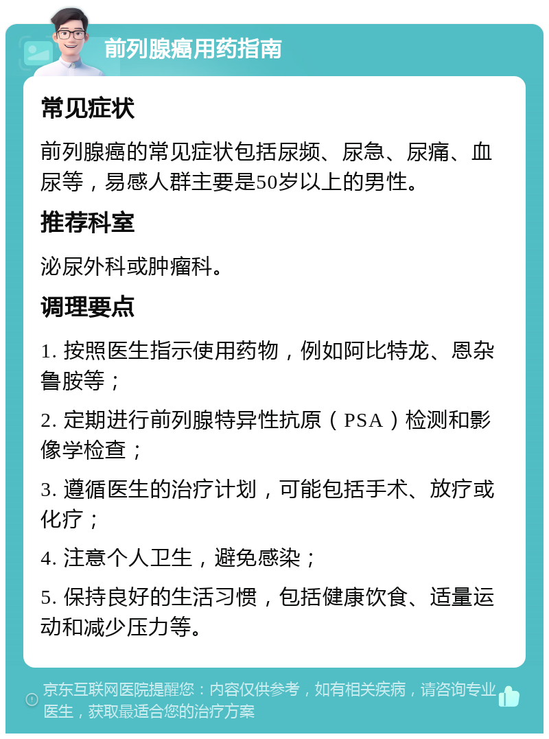 前列腺癌用药指南 常见症状 前列腺癌的常见症状包括尿频、尿急、尿痛、血尿等，易感人群主要是50岁以上的男性。 推荐科室 泌尿外科或肿瘤科。 调理要点 1. 按照医生指示使用药物，例如阿比特龙、恩杂鲁胺等； 2. 定期进行前列腺特异性抗原（PSA）检测和影像学检查； 3. 遵循医生的治疗计划，可能包括手术、放疗或化疗； 4. 注意个人卫生，避免感染； 5. 保持良好的生活习惯，包括健康饮食、适量运动和减少压力等。