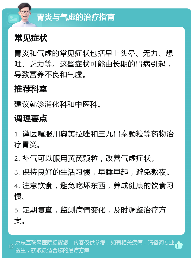 胃炎与气虚的治疗指南 常见症状 胃炎和气虚的常见症状包括早上头晕、无力、想吐、乏力等。这些症状可能由长期的胃病引起，导致营养不良和气虚。 推荐科室 建议就诊消化科和中医科。 调理要点 1. 遵医嘱服用奥美拉唑和三九胃泰颗粒等药物治疗胃炎。 2. 补气可以服用黄芪颗粒，改善气虚症状。 3. 保持良好的生活习惯，早睡早起，避免熬夜。 4. 注意饮食，避免吃坏东西，养成健康的饮食习惯。 5. 定期复查，监测病情变化，及时调整治疗方案。