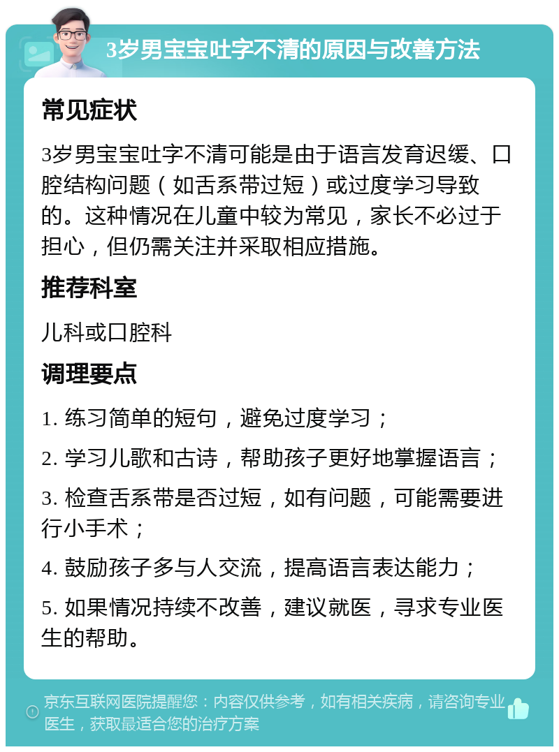 3岁男宝宝吐字不清的原因与改善方法 常见症状 3岁男宝宝吐字不清可能是由于语言发育迟缓、口腔结构问题（如舌系带过短）或过度学习导致的。这种情况在儿童中较为常见，家长不必过于担心，但仍需关注并采取相应措施。 推荐科室 儿科或口腔科 调理要点 1. 练习简单的短句，避免过度学习； 2. 学习儿歌和古诗，帮助孩子更好地掌握语言； 3. 检查舌系带是否过短，如有问题，可能需要进行小手术； 4. 鼓励孩子多与人交流，提高语言表达能力； 5. 如果情况持续不改善，建议就医，寻求专业医生的帮助。