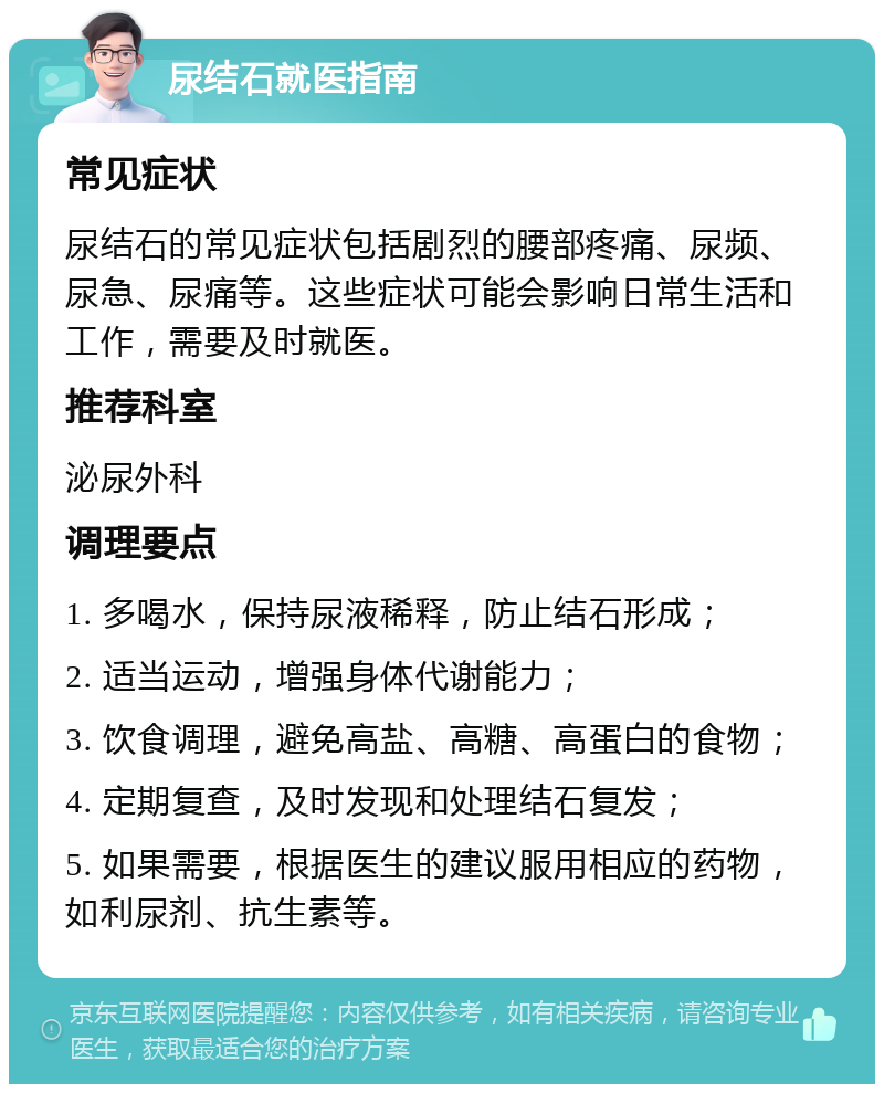 尿结石就医指南 常见症状 尿结石的常见症状包括剧烈的腰部疼痛、尿频、尿急、尿痛等。这些症状可能会影响日常生活和工作，需要及时就医。 推荐科室 泌尿外科 调理要点 1. 多喝水，保持尿液稀释，防止结石形成； 2. 适当运动，增强身体代谢能力； 3. 饮食调理，避免高盐、高糖、高蛋白的食物； 4. 定期复查，及时发现和处理结石复发； 5. 如果需要，根据医生的建议服用相应的药物，如利尿剂、抗生素等。