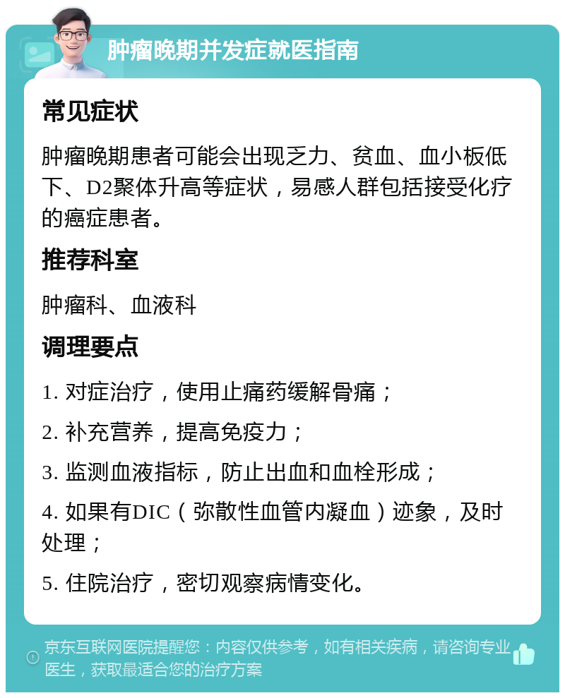 肿瘤晚期并发症就医指南 常见症状 肿瘤晚期患者可能会出现乏力、贫血、血小板低下、D2聚体升高等症状，易感人群包括接受化疗的癌症患者。 推荐科室 肿瘤科、血液科 调理要点 1. 对症治疗，使用止痛药缓解骨痛； 2. 补充营养，提高免疫力； 3. 监测血液指标，防止出血和血栓形成； 4. 如果有DIC（弥散性血管内凝血）迹象，及时处理； 5. 住院治疗，密切观察病情变化。