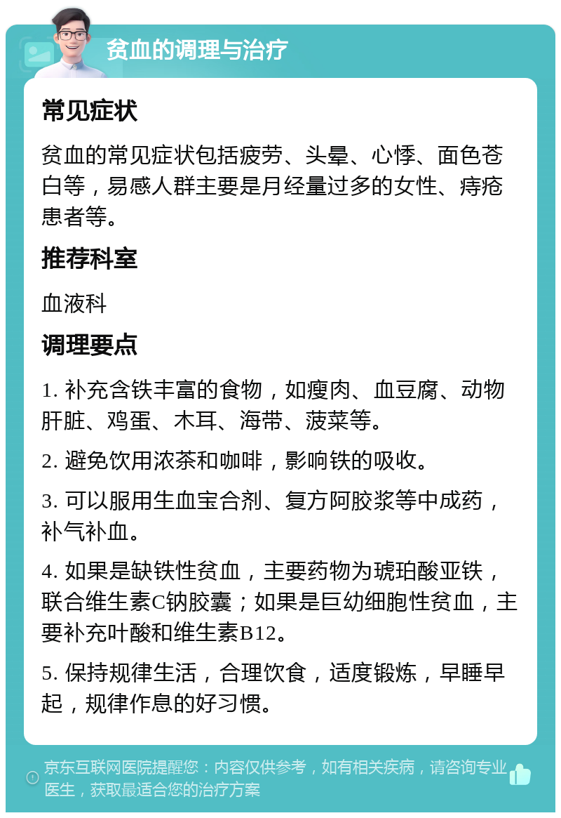 贫血的调理与治疗 常见症状 贫血的常见症状包括疲劳、头晕、心悸、面色苍白等，易感人群主要是月经量过多的女性、痔疮患者等。 推荐科室 血液科 调理要点 1. 补充含铁丰富的食物，如瘦肉、血豆腐、动物肝脏、鸡蛋、木耳、海带、菠菜等。 2. 避免饮用浓茶和咖啡，影响铁的吸收。 3. 可以服用生血宝合剂、复方阿胶浆等中成药，补气补血。 4. 如果是缺铁性贫血，主要药物为琥珀酸亚铁，联合维生素C钠胶囊；如果是巨幼细胞性贫血，主要补充叶酸和维生素B12。 5. 保持规律生活，合理饮食，适度锻炼，早睡早起，规律作息的好习惯。