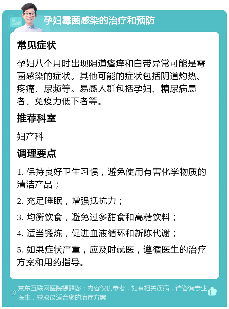 孕妇霉菌感染的治疗和预防 常见症状 孕妇八个月时出现阴道瘙痒和白带异常可能是霉菌感染的症状。其他可能的症状包括阴道灼热、疼痛、尿频等。易感人群包括孕妇、糖尿病患者、免疫力低下者等。 推荐科室 妇产科 调理要点 1. 保持良好卫生习惯，避免使用有害化学物质的清洁产品； 2. 充足睡眠，增强抵抗力； 3. 均衡饮食，避免过多甜食和高糖饮料； 4. 适当锻炼，促进血液循环和新陈代谢； 5. 如果症状严重，应及时就医，遵循医生的治疗方案和用药指导。