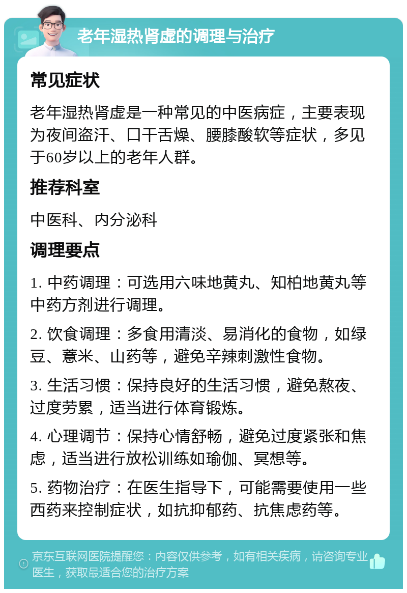 老年湿热肾虚的调理与治疗 常见症状 老年湿热肾虚是一种常见的中医病症，主要表现为夜间盗汗、口干舌燥、腰膝酸软等症状，多见于60岁以上的老年人群。 推荐科室 中医科、内分泌科 调理要点 1. 中药调理：可选用六味地黄丸、知柏地黄丸等中药方剂进行调理。 2. 饮食调理：多食用清淡、易消化的食物，如绿豆、薏米、山药等，避免辛辣刺激性食物。 3. 生活习惯：保持良好的生活习惯，避免熬夜、过度劳累，适当进行体育锻炼。 4. 心理调节：保持心情舒畅，避免过度紧张和焦虑，适当进行放松训练如瑜伽、冥想等。 5. 药物治疗：在医生指导下，可能需要使用一些西药来控制症状，如抗抑郁药、抗焦虑药等。