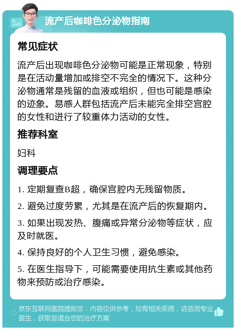 流产后咖啡色分泌物指南 常见症状 流产后出现咖啡色分泌物可能是正常现象，特别是在活动量增加或排空不完全的情况下。这种分泌物通常是残留的血液或组织，但也可能是感染的迹象。易感人群包括流产后未能完全排空宫腔的女性和进行了较重体力活动的女性。 推荐科室 妇科 调理要点 1. 定期复查B超，确保宫腔内无残留物质。 2. 避免过度劳累，尤其是在流产后的恢复期内。 3. 如果出现发热、腹痛或异常分泌物等症状，应及时就医。 4. 保持良好的个人卫生习惯，避免感染。 5. 在医生指导下，可能需要使用抗生素或其他药物来预防或治疗感染。