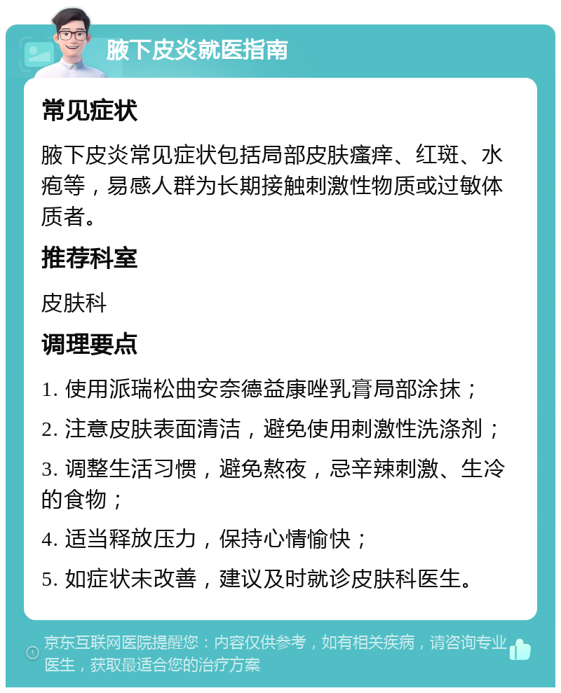 腋下皮炎就医指南 常见症状 腋下皮炎常见症状包括局部皮肤瘙痒、红斑、水疱等，易感人群为长期接触刺激性物质或过敏体质者。 推荐科室 皮肤科 调理要点 1. 使用派瑞松曲安奈德益康唑乳膏局部涂抹； 2. 注意皮肤表面清洁，避免使用刺激性洗涤剂； 3. 调整生活习惯，避免熬夜，忌辛辣刺激、生冷的食物； 4. 适当释放压力，保持心情愉快； 5. 如症状未改善，建议及时就诊皮肤科医生。