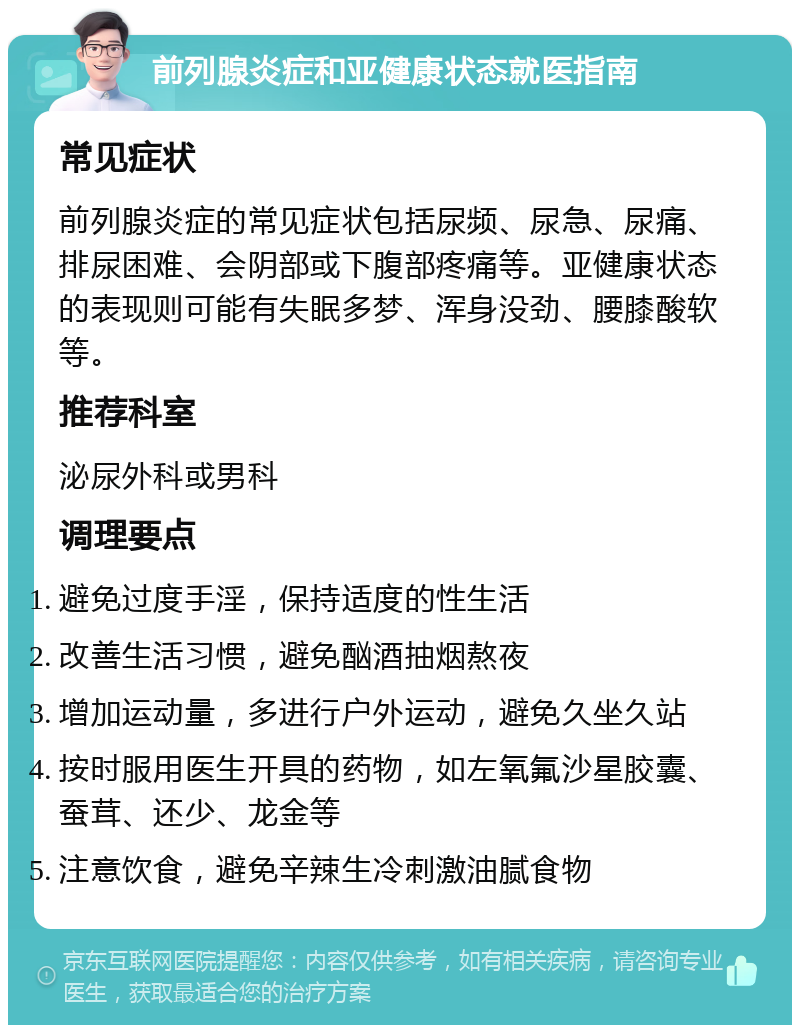 前列腺炎症和亚健康状态就医指南 常见症状 前列腺炎症的常见症状包括尿频、尿急、尿痛、排尿困难、会阴部或下腹部疼痛等。亚健康状态的表现则可能有失眠多梦、浑身没劲、腰膝酸软等。 推荐科室 泌尿外科或男科 调理要点 避免过度手淫，保持适度的性生活 改善生活习惯，避免酗酒抽烟熬夜 增加运动量，多进行户外运动，避免久坐久站 按时服用医生开具的药物，如左氧氟沙星胶囊、蚕茸、还少、龙金等 注意饮食，避免辛辣生冷刺激油腻食物