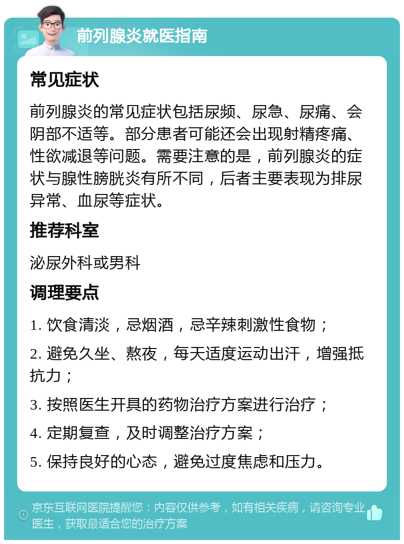 前列腺炎就医指南 常见症状 前列腺炎的常见症状包括尿频、尿急、尿痛、会阴部不适等。部分患者可能还会出现射精疼痛、性欲减退等问题。需要注意的是，前列腺炎的症状与腺性膀胱炎有所不同，后者主要表现为排尿异常、血尿等症状。 推荐科室 泌尿外科或男科 调理要点 1. 饮食清淡，忌烟酒，忌辛辣刺激性食物； 2. 避免久坐、熬夜，每天适度运动出汗，增强抵抗力； 3. 按照医生开具的药物治疗方案进行治疗； 4. 定期复查，及时调整治疗方案； 5. 保持良好的心态，避免过度焦虑和压力。