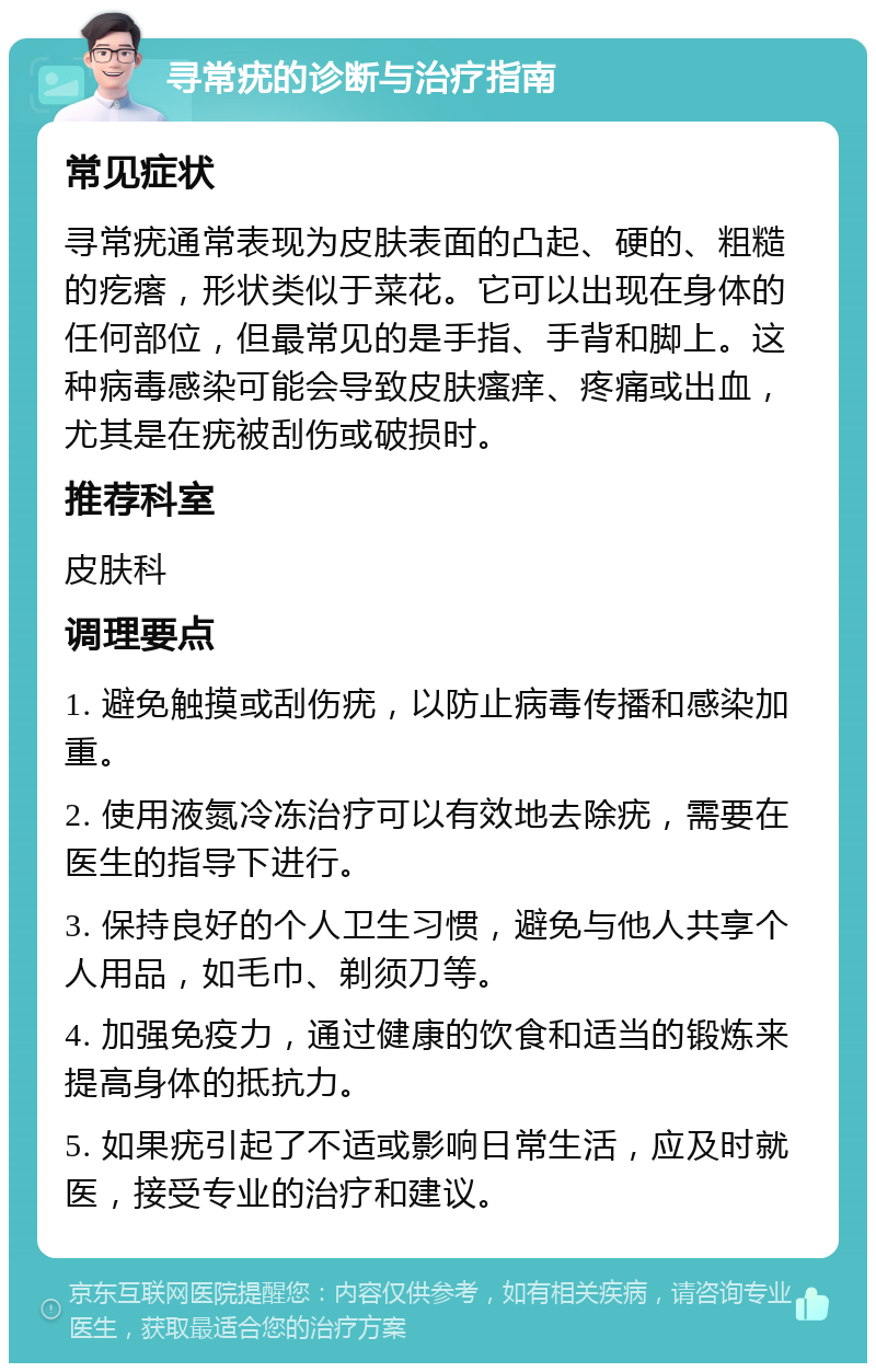 寻常疣的诊断与治疗指南 常见症状 寻常疣通常表现为皮肤表面的凸起、硬的、粗糙的疙瘩，形状类似于菜花。它可以出现在身体的任何部位，但最常见的是手指、手背和脚上。这种病毒感染可能会导致皮肤瘙痒、疼痛或出血，尤其是在疣被刮伤或破损时。 推荐科室 皮肤科 调理要点 1. 避免触摸或刮伤疣，以防止病毒传播和感染加重。 2. 使用液氮冷冻治疗可以有效地去除疣，需要在医生的指导下进行。 3. 保持良好的个人卫生习惯，避免与他人共享个人用品，如毛巾、剃须刀等。 4. 加强免疫力，通过健康的饮食和适当的锻炼来提高身体的抵抗力。 5. 如果疣引起了不适或影响日常生活，应及时就医，接受专业的治疗和建议。