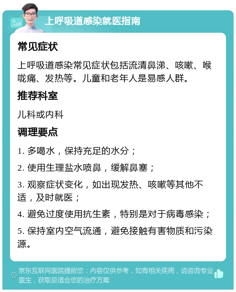 上呼吸道感染就医指南 常见症状 上呼吸道感染常见症状包括流清鼻涕、咳嗽、喉咙痛、发热等。儿童和老年人是易感人群。 推荐科室 儿科或内科 调理要点 1. 多喝水，保持充足的水分； 2. 使用生理盐水喷鼻，缓解鼻塞； 3. 观察症状变化，如出现发热、咳嗽等其他不适，及时就医； 4. 避免过度使用抗生素，特别是对于病毒感染； 5. 保持室内空气流通，避免接触有害物质和污染源。