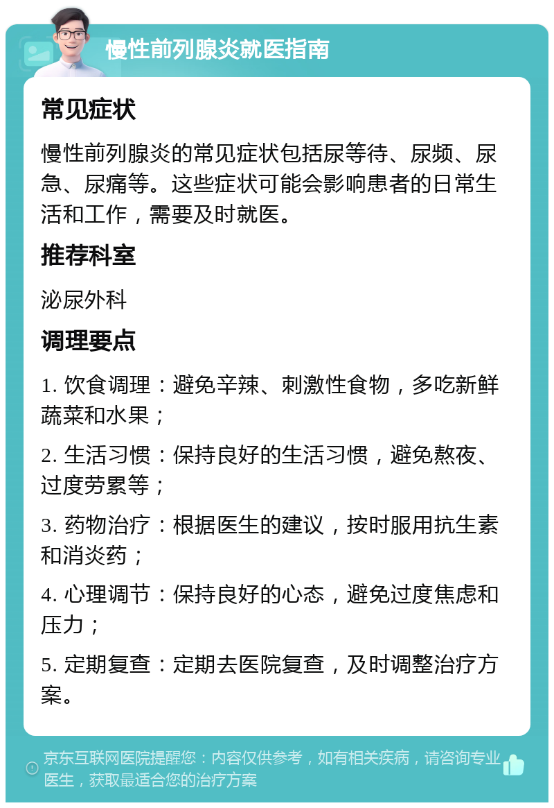 慢性前列腺炎就医指南 常见症状 慢性前列腺炎的常见症状包括尿等待、尿频、尿急、尿痛等。这些症状可能会影响患者的日常生活和工作，需要及时就医。 推荐科室 泌尿外科 调理要点 1. 饮食调理：避免辛辣、刺激性食物，多吃新鲜蔬菜和水果； 2. 生活习惯：保持良好的生活习惯，避免熬夜、过度劳累等； 3. 药物治疗：根据医生的建议，按时服用抗生素和消炎药； 4. 心理调节：保持良好的心态，避免过度焦虑和压力； 5. 定期复查：定期去医院复查，及时调整治疗方案。