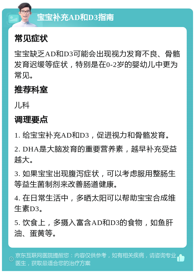 宝宝补充AD和D3指南 常见症状 宝宝缺乏AD和D3可能会出现视力发育不良、骨骼发育迟缓等症状，特别是在0-2岁的婴幼儿中更为常见。 推荐科室 儿科 调理要点 1. 给宝宝补充AD和D3，促进视力和骨骼发育。 2. DHA是大脑发育的重要营养素，越早补充受益越大。 3. 如果宝宝出现腹泻症状，可以考虑服用整肠生等益生菌制剂来改善肠道健康。 4. 在日常生活中，多晒太阳可以帮助宝宝合成维生素D3。 5. 饮食上，多摄入富含AD和D3的食物，如鱼肝油、蛋黄等。