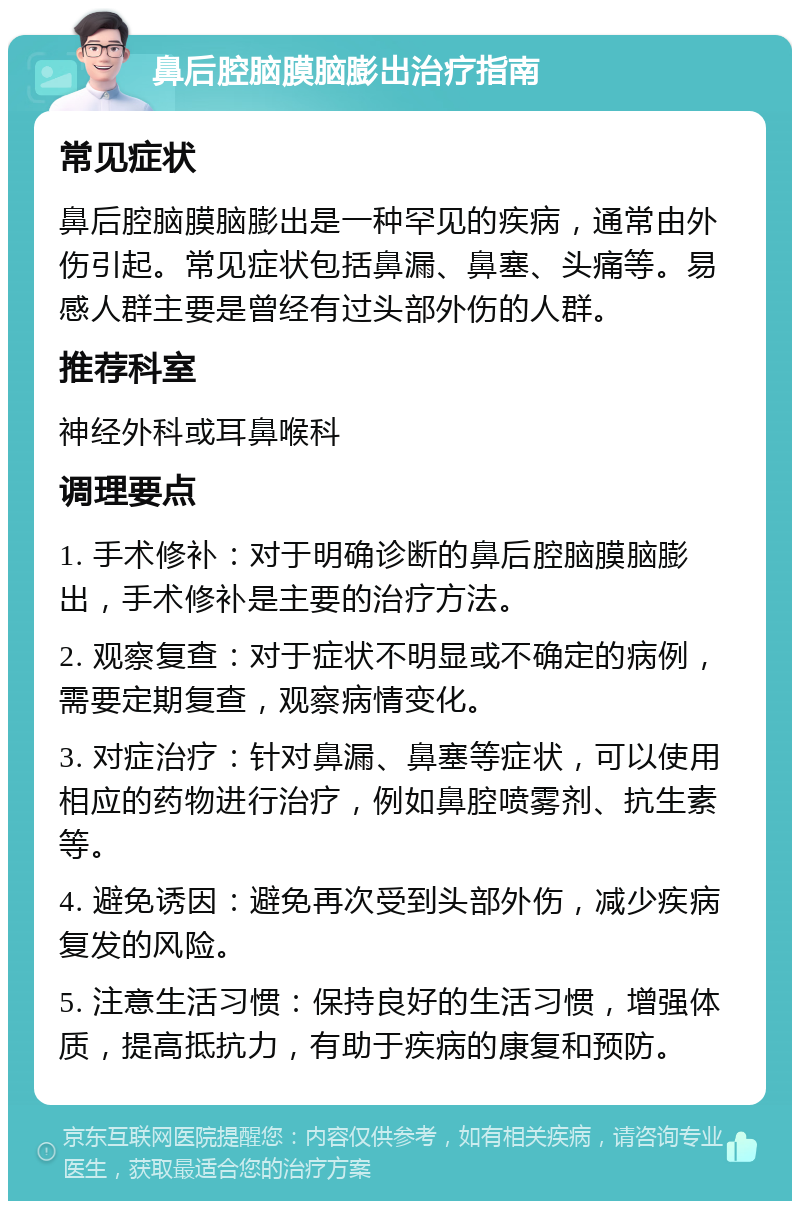 鼻后腔脑膜脑膨出治疗指南 常见症状 鼻后腔脑膜脑膨出是一种罕见的疾病，通常由外伤引起。常见症状包括鼻漏、鼻塞、头痛等。易感人群主要是曾经有过头部外伤的人群。 推荐科室 神经外科或耳鼻喉科 调理要点 1. 手术修补：对于明确诊断的鼻后腔脑膜脑膨出，手术修补是主要的治疗方法。 2. 观察复查：对于症状不明显或不确定的病例，需要定期复查，观察病情变化。 3. 对症治疗：针对鼻漏、鼻塞等症状，可以使用相应的药物进行治疗，例如鼻腔喷雾剂、抗生素等。 4. 避免诱因：避免再次受到头部外伤，减少疾病复发的风险。 5. 注意生活习惯：保持良好的生活习惯，增强体质，提高抵抗力，有助于疾病的康复和预防。