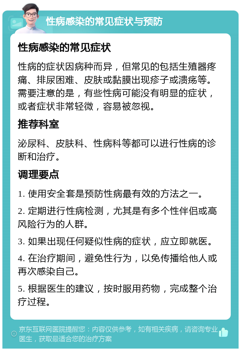 性病感染的常见症状与预防 性病感染的常见症状 性病的症状因病种而异，但常见的包括生殖器疼痛、排尿困难、皮肤或黏膜出现疹子或溃疡等。需要注意的是，有些性病可能没有明显的症状，或者症状非常轻微，容易被忽视。 推荐科室 泌尿科、皮肤科、性病科等都可以进行性病的诊断和治疗。 调理要点 1. 使用安全套是预防性病最有效的方法之一。 2. 定期进行性病检测，尤其是有多个性伴侣或高风险行为的人群。 3. 如果出现任何疑似性病的症状，应立即就医。 4. 在治疗期间，避免性行为，以免传播给他人或再次感染自己。 5. 根据医生的建议，按时服用药物，完成整个治疗过程。