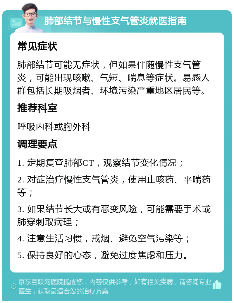 肺部结节与慢性支气管炎就医指南 常见症状 肺部结节可能无症状，但如果伴随慢性支气管炎，可能出现咳嗽、气短、喘息等症状。易感人群包括长期吸烟者、环境污染严重地区居民等。 推荐科室 呼吸内科或胸外科 调理要点 1. 定期复查肺部CT，观察结节变化情况； 2. 对症治疗慢性支气管炎，使用止咳药、平喘药等； 3. 如果结节长大或有恶变风险，可能需要手术或肺穿刺取病理； 4. 注意生活习惯，戒烟、避免空气污染等； 5. 保持良好的心态，避免过度焦虑和压力。