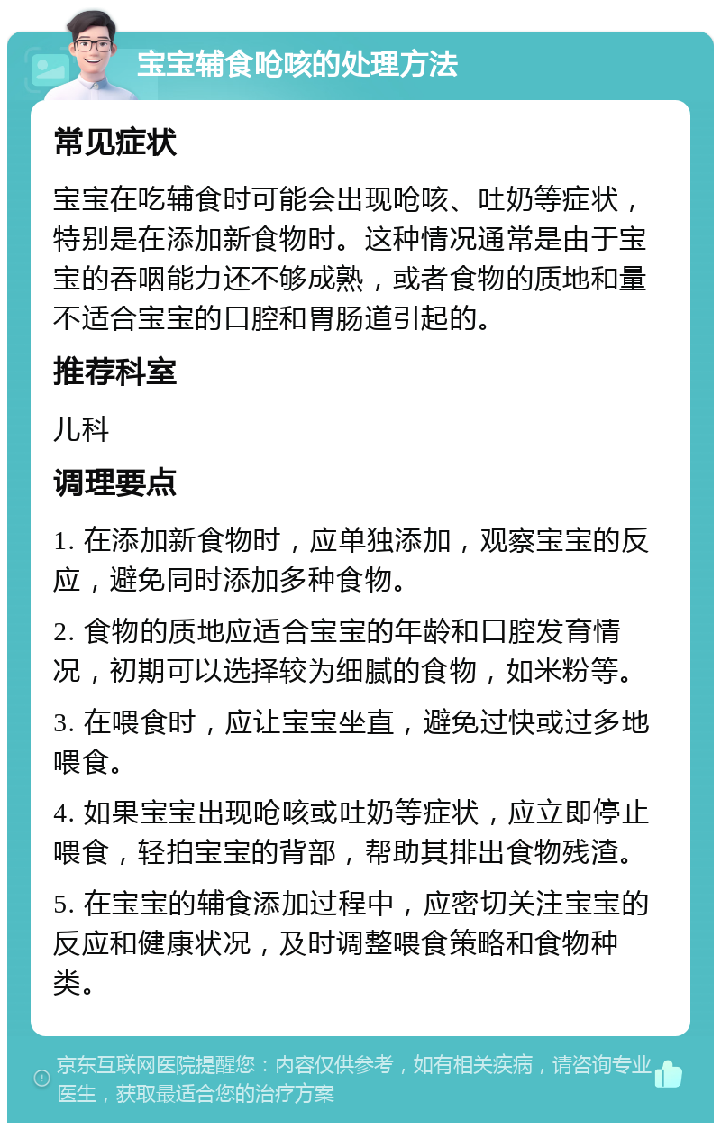 宝宝辅食呛咳的处理方法 常见症状 宝宝在吃辅食时可能会出现呛咳、吐奶等症状，特别是在添加新食物时。这种情况通常是由于宝宝的吞咽能力还不够成熟，或者食物的质地和量不适合宝宝的口腔和胃肠道引起的。 推荐科室 儿科 调理要点 1. 在添加新食物时，应单独添加，观察宝宝的反应，避免同时添加多种食物。 2. 食物的质地应适合宝宝的年龄和口腔发育情况，初期可以选择较为细腻的食物，如米粉等。 3. 在喂食时，应让宝宝坐直，避免过快或过多地喂食。 4. 如果宝宝出现呛咳或吐奶等症状，应立即停止喂食，轻拍宝宝的背部，帮助其排出食物残渣。 5. 在宝宝的辅食添加过程中，应密切关注宝宝的反应和健康状况，及时调整喂食策略和食物种类。