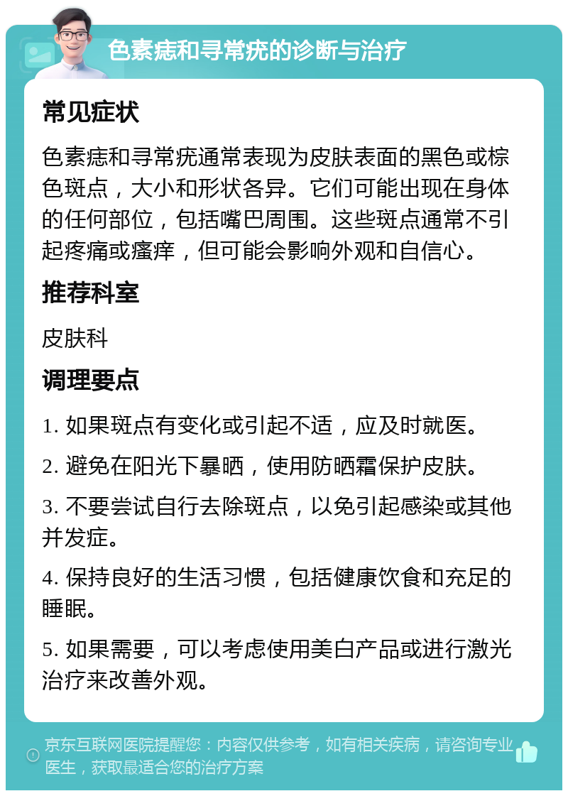 色素痣和寻常疣的诊断与治疗 常见症状 色素痣和寻常疣通常表现为皮肤表面的黑色或棕色斑点，大小和形状各异。它们可能出现在身体的任何部位，包括嘴巴周围。这些斑点通常不引起疼痛或瘙痒，但可能会影响外观和自信心。 推荐科室 皮肤科 调理要点 1. 如果斑点有变化或引起不适，应及时就医。 2. 避免在阳光下暴晒，使用防晒霜保护皮肤。 3. 不要尝试自行去除斑点，以免引起感染或其他并发症。 4. 保持良好的生活习惯，包括健康饮食和充足的睡眠。 5. 如果需要，可以考虑使用美白产品或进行激光治疗来改善外观。