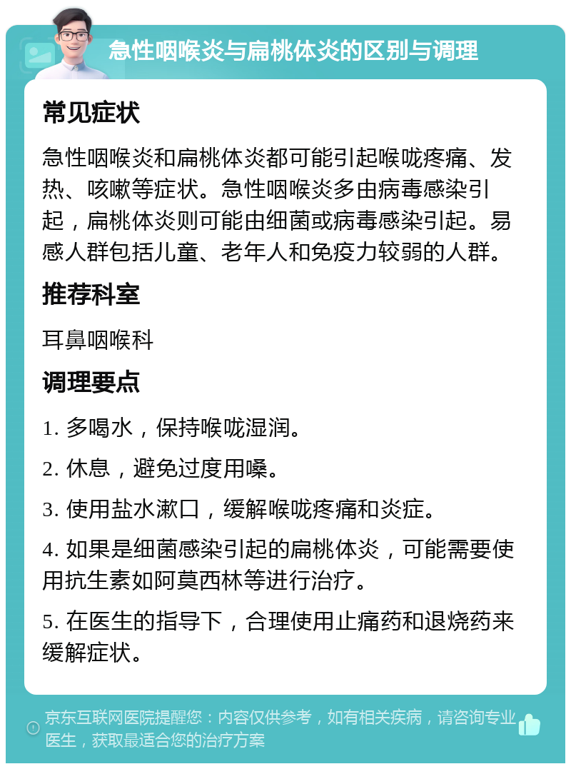 急性咽喉炎与扁桃体炎的区别与调理 常见症状 急性咽喉炎和扁桃体炎都可能引起喉咙疼痛、发热、咳嗽等症状。急性咽喉炎多由病毒感染引起，扁桃体炎则可能由细菌或病毒感染引起。易感人群包括儿童、老年人和免疫力较弱的人群。 推荐科室 耳鼻咽喉科 调理要点 1. 多喝水，保持喉咙湿润。 2. 休息，避免过度用嗓。 3. 使用盐水漱口，缓解喉咙疼痛和炎症。 4. 如果是细菌感染引起的扁桃体炎，可能需要使用抗生素如阿莫西林等进行治疗。 5. 在医生的指导下，合理使用止痛药和退烧药来缓解症状。