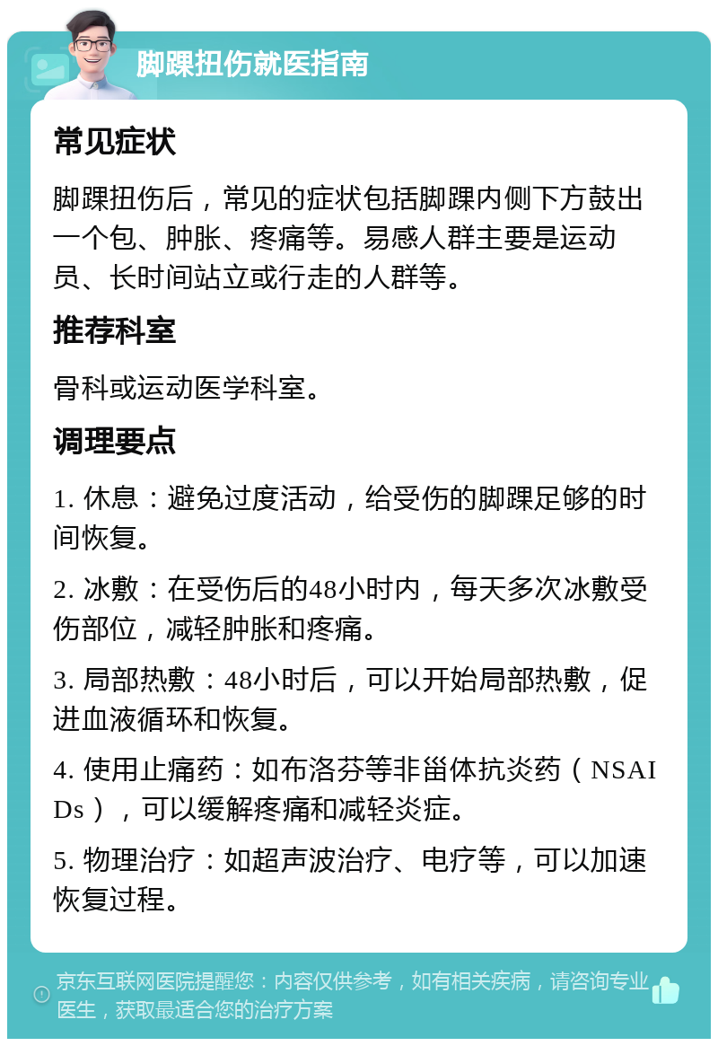 脚踝扭伤就医指南 常见症状 脚踝扭伤后，常见的症状包括脚踝内侧下方鼓出一个包、肿胀、疼痛等。易感人群主要是运动员、长时间站立或行走的人群等。 推荐科室 骨科或运动医学科室。 调理要点 1. 休息：避免过度活动，给受伤的脚踝足够的时间恢复。 2. 冰敷：在受伤后的48小时内，每天多次冰敷受伤部位，减轻肿胀和疼痛。 3. 局部热敷：48小时后，可以开始局部热敷，促进血液循环和恢复。 4. 使用止痛药：如布洛芬等非甾体抗炎药（NSAIDs），可以缓解疼痛和减轻炎症。 5. 物理治疗：如超声波治疗、电疗等，可以加速恢复过程。