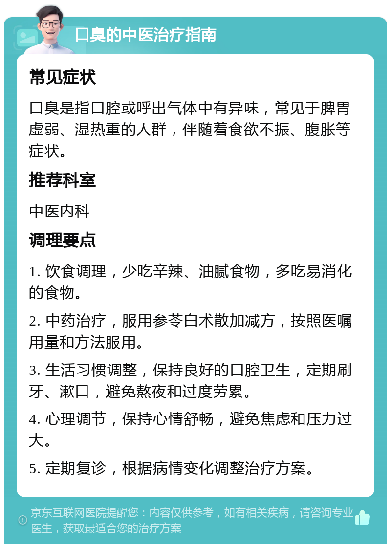 口臭的中医治疗指南 常见症状 口臭是指口腔或呼出气体中有异味，常见于脾胃虚弱、湿热重的人群，伴随着食欲不振、腹胀等症状。 推荐科室 中医内科 调理要点 1. 饮食调理，少吃辛辣、油腻食物，多吃易消化的食物。 2. 中药治疗，服用参苓白术散加减方，按照医嘱用量和方法服用。 3. 生活习惯调整，保持良好的口腔卫生，定期刷牙、漱口，避免熬夜和过度劳累。 4. 心理调节，保持心情舒畅，避免焦虑和压力过大。 5. 定期复诊，根据病情变化调整治疗方案。