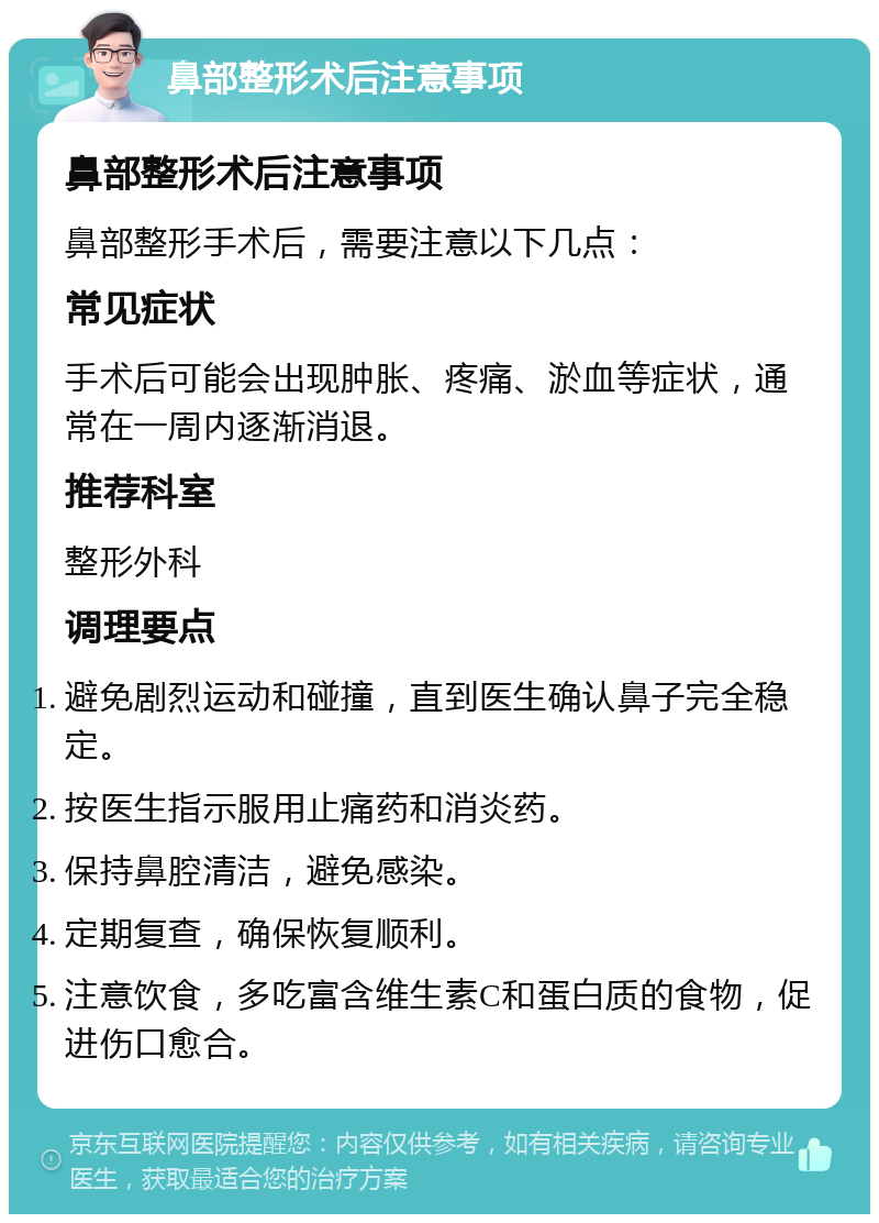 鼻部整形术后注意事项 鼻部整形术后注意事项 鼻部整形手术后，需要注意以下几点： 常见症状 手术后可能会出现肿胀、疼痛、淤血等症状，通常在一周内逐渐消退。 推荐科室 整形外科 调理要点 避免剧烈运动和碰撞，直到医生确认鼻子完全稳定。 按医生指示服用止痛药和消炎药。 保持鼻腔清洁，避免感染。 定期复查，确保恢复顺利。 注意饮食，多吃富含维生素C和蛋白质的食物，促进伤口愈合。