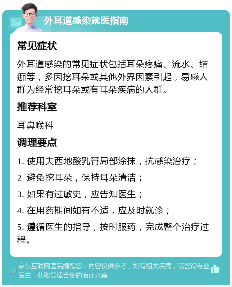 外耳道感染就医指南 常见症状 外耳道感染的常见症状包括耳朵疼痛、流水、结痂等，多因挖耳朵或其他外界因素引起，易感人群为经常挖耳朵或有耳朵疾病的人群。 推荐科室 耳鼻喉科 调理要点 1. 使用夫西地酸乳膏局部涂抹，抗感染治疗； 2. 避免挖耳朵，保持耳朵清洁； 3. 如果有过敏史，应告知医生； 4. 在用药期间如有不适，应及时就诊； 5. 遵循医生的指导，按时服药，完成整个治疗过程。