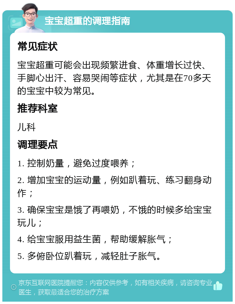 宝宝超重的调理指南 常见症状 宝宝超重可能会出现频繁进食、体重增长过快、手脚心出汗、容易哭闹等症状，尤其是在70多天的宝宝中较为常见。 推荐科室 儿科 调理要点 1. 控制奶量，避免过度喂养； 2. 增加宝宝的运动量，例如趴着玩、练习翻身动作； 3. 确保宝宝是饿了再喂奶，不饿的时候多给宝宝玩儿； 4. 给宝宝服用益生菌，帮助缓解胀气； 5. 多俯卧位趴着玩，减轻肚子胀气。