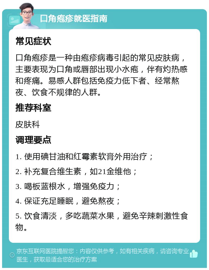 口角疱疹就医指南 常见症状 口角疱疹是一种由疱疹病毒引起的常见皮肤病，主要表现为口角或唇部出现小水疱，伴有灼热感和疼痛。易感人群包括免疫力低下者、经常熬夜、饮食不规律的人群。 推荐科室 皮肤科 调理要点 1. 使用碘甘油和红霉素软膏外用治疗； 2. 补充复合维生素，如21金维他； 3. 喝板蓝根水，增强免疫力； 4. 保证充足睡眠，避免熬夜； 5. 饮食清淡，多吃蔬菜水果，避免辛辣刺激性食物。