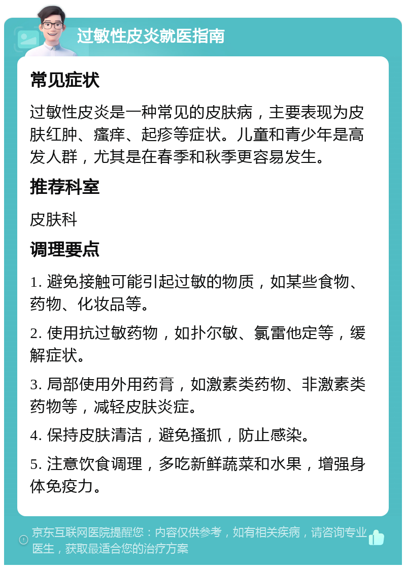 过敏性皮炎就医指南 常见症状 过敏性皮炎是一种常见的皮肤病，主要表现为皮肤红肿、瘙痒、起疹等症状。儿童和青少年是高发人群，尤其是在春季和秋季更容易发生。 推荐科室 皮肤科 调理要点 1. 避免接触可能引起过敏的物质，如某些食物、药物、化妆品等。 2. 使用抗过敏药物，如扑尔敏、氯雷他定等，缓解症状。 3. 局部使用外用药膏，如激素类药物、非激素类药物等，减轻皮肤炎症。 4. 保持皮肤清洁，避免搔抓，防止感染。 5. 注意饮食调理，多吃新鲜蔬菜和水果，增强身体免疫力。