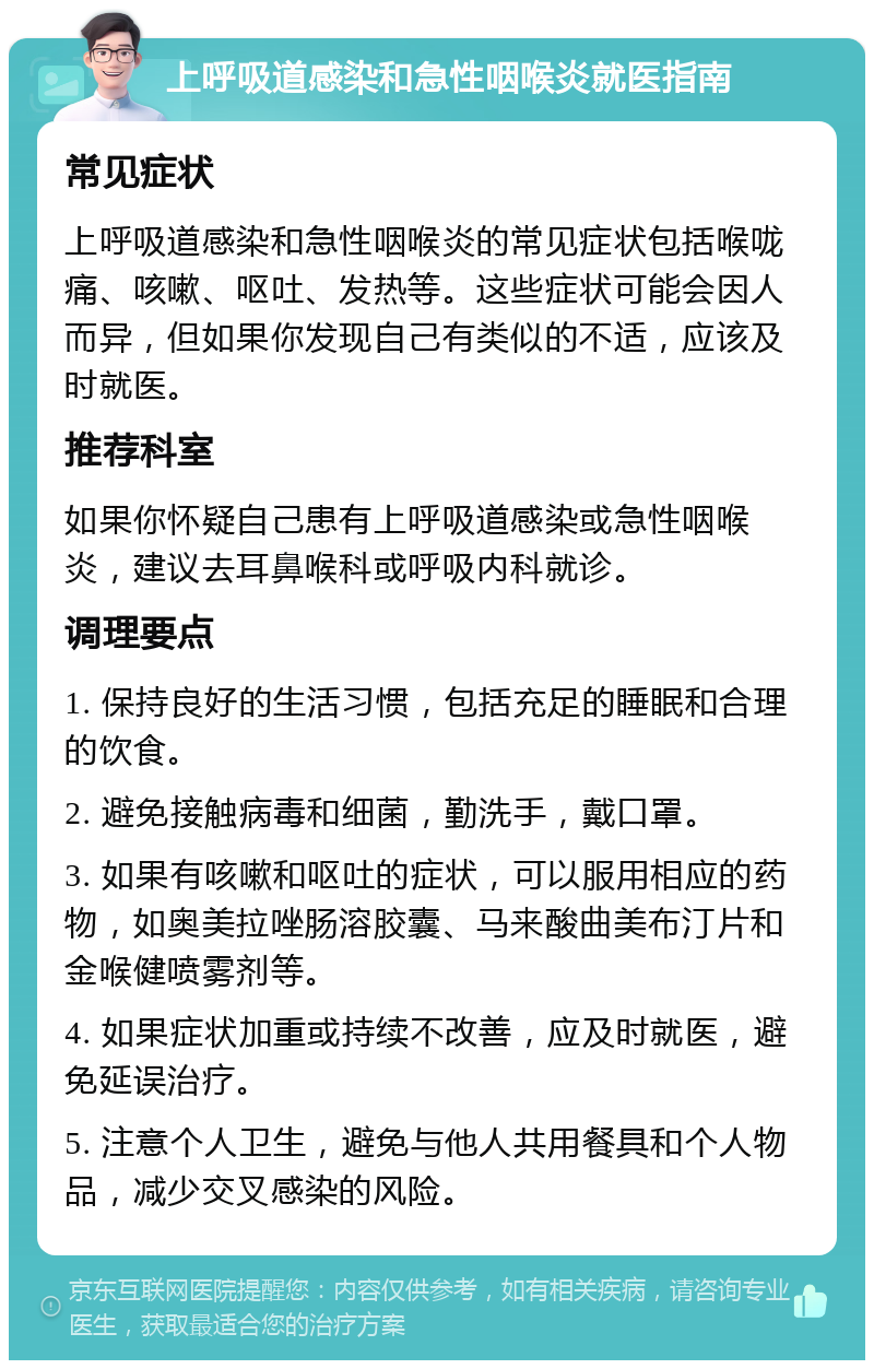 上呼吸道感染和急性咽喉炎就医指南 常见症状 上呼吸道感染和急性咽喉炎的常见症状包括喉咙痛、咳嗽、呕吐、发热等。这些症状可能会因人而异，但如果你发现自己有类似的不适，应该及时就医。 推荐科室 如果你怀疑自己患有上呼吸道感染或急性咽喉炎，建议去耳鼻喉科或呼吸内科就诊。 调理要点 1. 保持良好的生活习惯，包括充足的睡眠和合理的饮食。 2. 避免接触病毒和细菌，勤洗手，戴口罩。 3. 如果有咳嗽和呕吐的症状，可以服用相应的药物，如奥美拉唑肠溶胶囊、马来酸曲美布汀片和金喉健喷雾剂等。 4. 如果症状加重或持续不改善，应及时就医，避免延误治疗。 5. 注意个人卫生，避免与他人共用餐具和个人物品，减少交叉感染的风险。