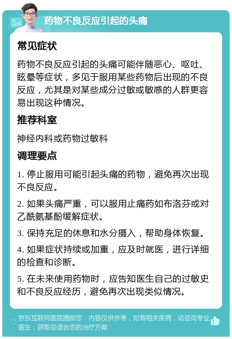 药物不良反应引起的头痛 常见症状 药物不良反应引起的头痛可能伴随恶心、呕吐、眩晕等症状，多见于服用某些药物后出现的不良反应，尤其是对某些成分过敏或敏感的人群更容易出现这种情况。 推荐科室 神经内科或药物过敏科 调理要点 1. 停止服用可能引起头痛的药物，避免再次出现不良反应。 2. 如果头痛严重，可以服用止痛药如布洛芬或对乙酰氨基酚缓解症状。 3. 保持充足的休息和水分摄入，帮助身体恢复。 4. 如果症状持续或加重，应及时就医，进行详细的检查和诊断。 5. 在未来使用药物时，应告知医生自己的过敏史和不良反应经历，避免再次出现类似情况。