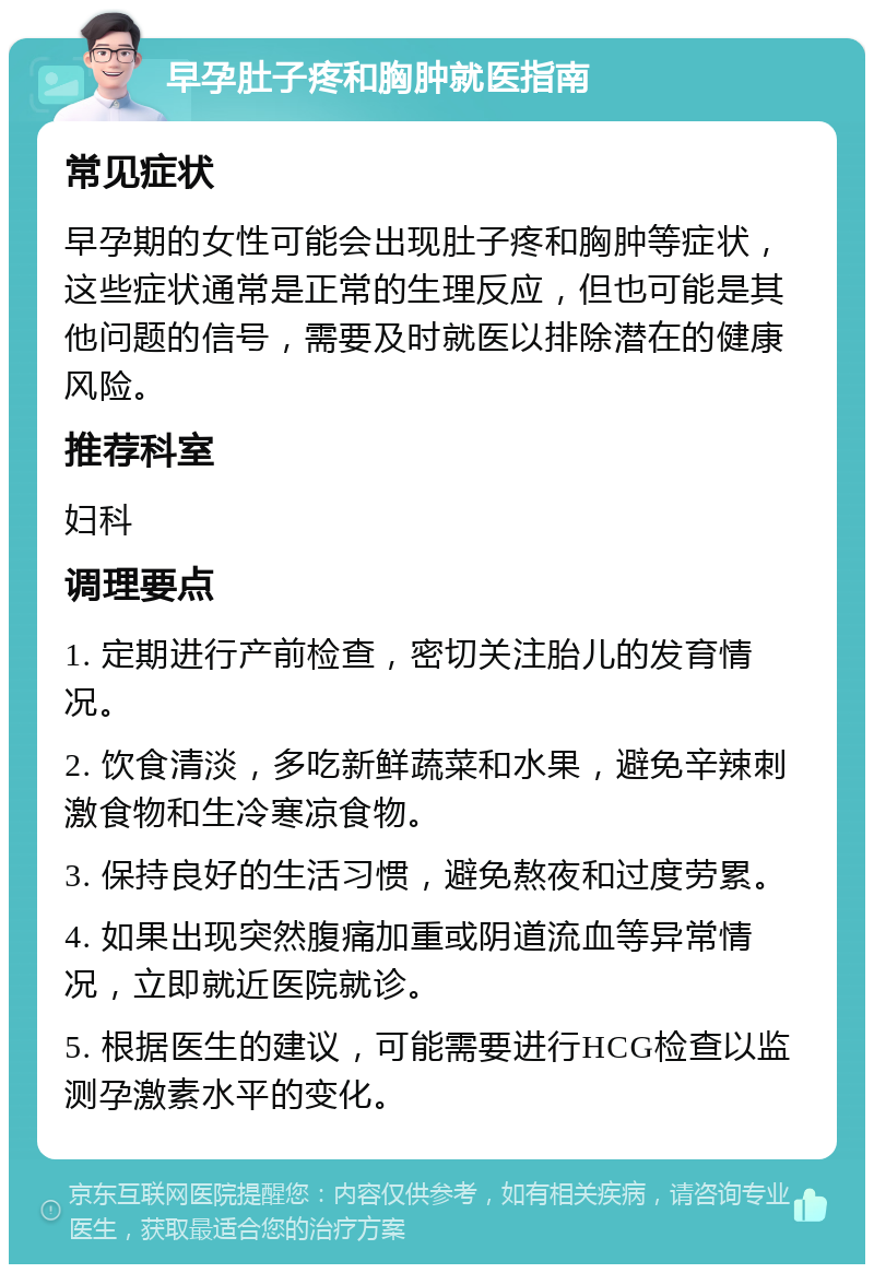 早孕肚子疼和胸肿就医指南 常见症状 早孕期的女性可能会出现肚子疼和胸肿等症状，这些症状通常是正常的生理反应，但也可能是其他问题的信号，需要及时就医以排除潜在的健康风险。 推荐科室 妇科 调理要点 1. 定期进行产前检查，密切关注胎儿的发育情况。 2. 饮食清淡，多吃新鲜蔬菜和水果，避免辛辣刺激食物和生冷寒凉食物。 3. 保持良好的生活习惯，避免熬夜和过度劳累。 4. 如果出现突然腹痛加重或阴道流血等异常情况，立即就近医院就诊。 5. 根据医生的建议，可能需要进行HCG检查以监测孕激素水平的变化。