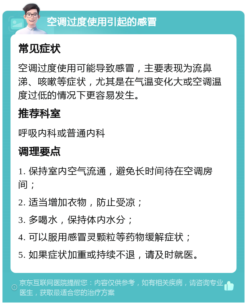 空调过度使用引起的感冒 常见症状 空调过度使用可能导致感冒，主要表现为流鼻涕、咳嗽等症状，尤其是在气温变化大或空调温度过低的情况下更容易发生。 推荐科室 呼吸内科或普通内科 调理要点 1. 保持室内空气流通，避免长时间待在空调房间； 2. 适当增加衣物，防止受凉； 3. 多喝水，保持体内水分； 4. 可以服用感冒灵颗粒等药物缓解症状； 5. 如果症状加重或持续不退，请及时就医。