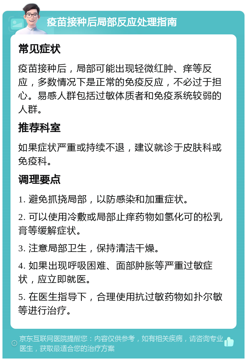 疫苗接种后局部反应处理指南 常见症状 疫苗接种后，局部可能出现轻微红肿、痒等反应，多数情况下是正常的免疫反应，不必过于担心。易感人群包括过敏体质者和免疫系统较弱的人群。 推荐科室 如果症状严重或持续不退，建议就诊于皮肤科或免疫科。 调理要点 1. 避免抓挠局部，以防感染和加重症状。 2. 可以使用冷敷或局部止痒药物如氢化可的松乳膏等缓解症状。 3. 注意局部卫生，保持清洁干燥。 4. 如果出现呼吸困难、面部肿胀等严重过敏症状，应立即就医。 5. 在医生指导下，合理使用抗过敏药物如扑尔敏等进行治疗。