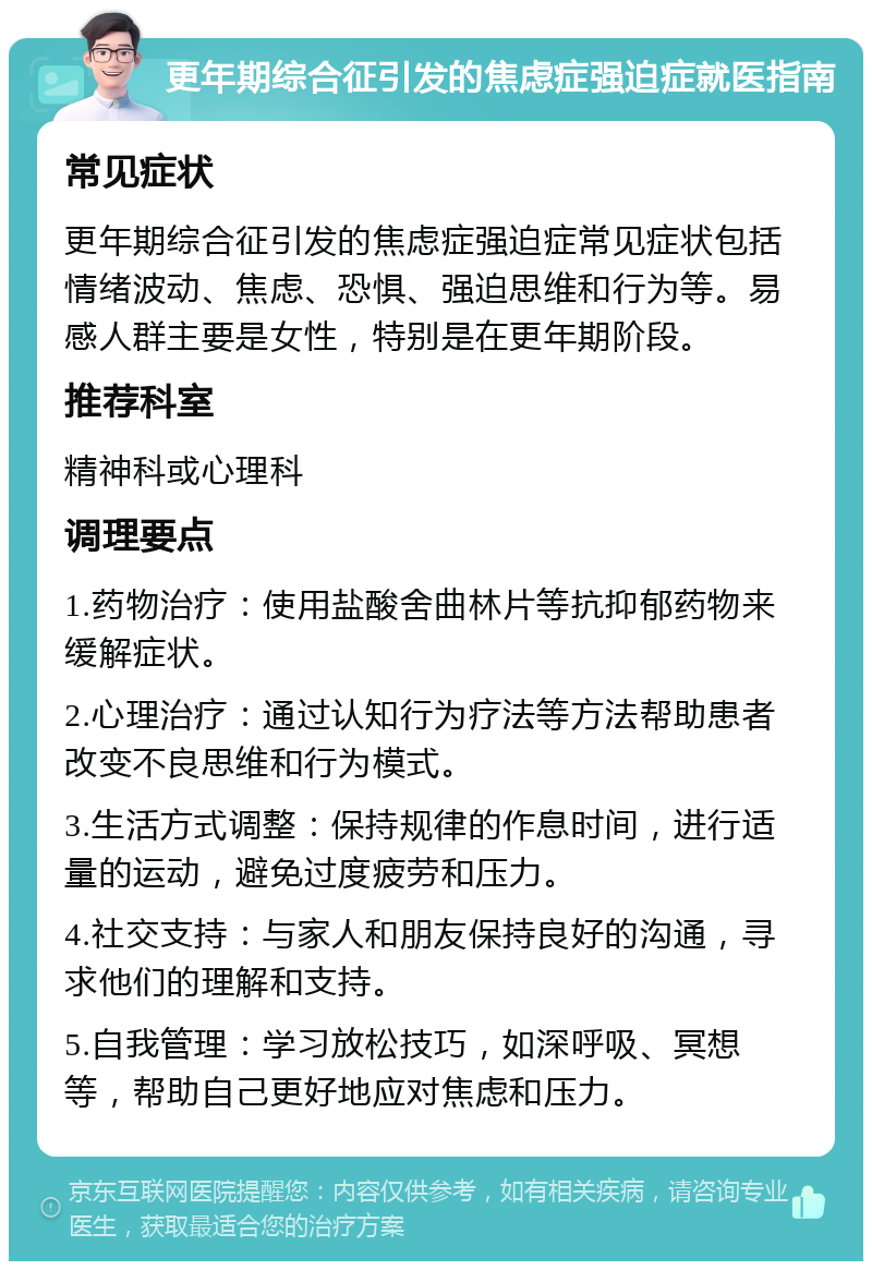 更年期综合征引发的焦虑症强迫症就医指南 常见症状 更年期综合征引发的焦虑症强迫症常见症状包括情绪波动、焦虑、恐惧、强迫思维和行为等。易感人群主要是女性，特别是在更年期阶段。 推荐科室 精神科或心理科 调理要点 1.药物治疗：使用盐酸舍曲林片等抗抑郁药物来缓解症状。 2.心理治疗：通过认知行为疗法等方法帮助患者改变不良思维和行为模式。 3.生活方式调整：保持规律的作息时间，进行适量的运动，避免过度疲劳和压力。 4.社交支持：与家人和朋友保持良好的沟通，寻求他们的理解和支持。 5.自我管理：学习放松技巧，如深呼吸、冥想等，帮助自己更好地应对焦虑和压力。