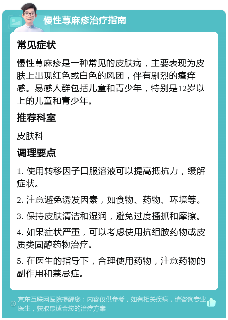 慢性荨麻疹治疗指南 常见症状 慢性荨麻疹是一种常见的皮肤病，主要表现为皮肤上出现红色或白色的风团，伴有剧烈的瘙痒感。易感人群包括儿童和青少年，特别是12岁以上的儿童和青少年。 推荐科室 皮肤科 调理要点 1. 使用转移因子口服溶液可以提高抵抗力，缓解症状。 2. 注意避免诱发因素，如食物、药物、环境等。 3. 保持皮肤清洁和湿润，避免过度搔抓和摩擦。 4. 如果症状严重，可以考虑使用抗组胺药物或皮质类固醇药物治疗。 5. 在医生的指导下，合理使用药物，注意药物的副作用和禁忌症。