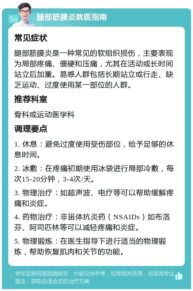 腿部筋膜炎就医指南 常见症状 腿部筋膜炎是一种常见的软组织损伤，主要表现为局部疼痛、僵硬和压痛，尤其在活动或长时间站立后加重。易感人群包括长期站立或行走、缺乏运动、过度使用某一部位的人群。 推荐科室 骨科或运动医学科 调理要点 1. 休息：避免过度使用受伤部位，给予足够的休息时间。 2. 冰敷：在疼痛初期使用冰袋进行局部冷敷，每次15-20分钟，3-4次/天。 3. 物理治疗：如超声波、电疗等可以帮助缓解疼痛和炎症。 4. 药物治疗：非甾体抗炎药（NSAIDs）如布洛芬、阿司匹林等可以减轻疼痛和炎症。 5. 物理锻炼：在医生指导下进行适当的物理锻炼，帮助恢复肌肉和关节的功能。