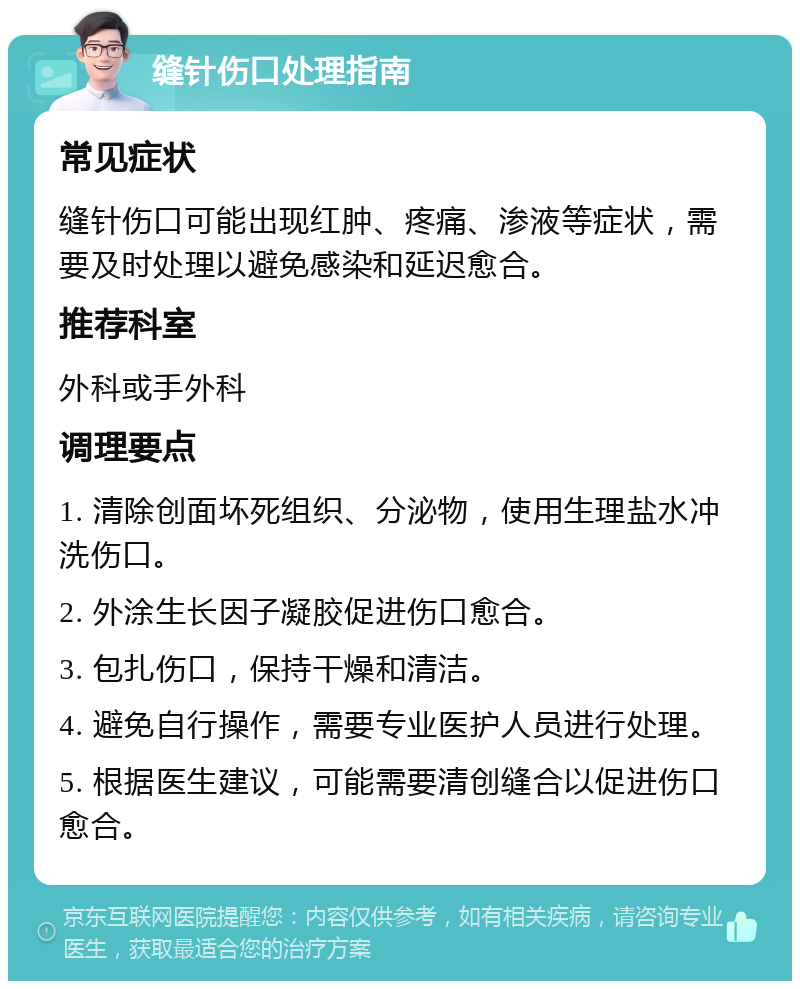 缝针伤口处理指南 常见症状 缝针伤口可能出现红肿、疼痛、渗液等症状，需要及时处理以避免感染和延迟愈合。 推荐科室 外科或手外科 调理要点 1. 清除创面坏死组织、分泌物，使用生理盐水冲洗伤口。 2. 外涂生长因子凝胶促进伤口愈合。 3. 包扎伤口，保持干燥和清洁。 4. 避免自行操作，需要专业医护人员进行处理。 5. 根据医生建议，可能需要清创缝合以促进伤口愈合。