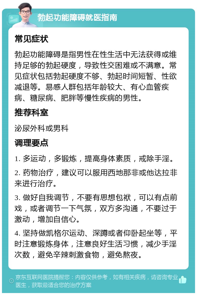 勃起功能障碍就医指南 常见症状 勃起功能障碍是指男性在性生活中无法获得或维持足够的勃起硬度，导致性交困难或不满意。常见症状包括勃起硬度不够、勃起时间短暂、性欲减退等。易感人群包括年龄较大、有心血管疾病、糖尿病、肥胖等慢性疾病的男性。 推荐科室 泌尿外科或男科 调理要点 1. 多运动，多锻炼，提高身体素质，戒除手淫。 2. 药物治疗，建议可以服用西地那非或他达拉非来进行治疗。 3. 做好自我调节，不要有思想包袱，可以有点前戏，或者调节一下气氛，双方多沟通，不要过于激动，增加自信心。 4. 坚持做凯格尔运动、深蹲或者仰卧起坐等，平时注意锻炼身体，注意良好生活习惯，减少手淫次数，避免辛辣刺激食物，避免熬夜。