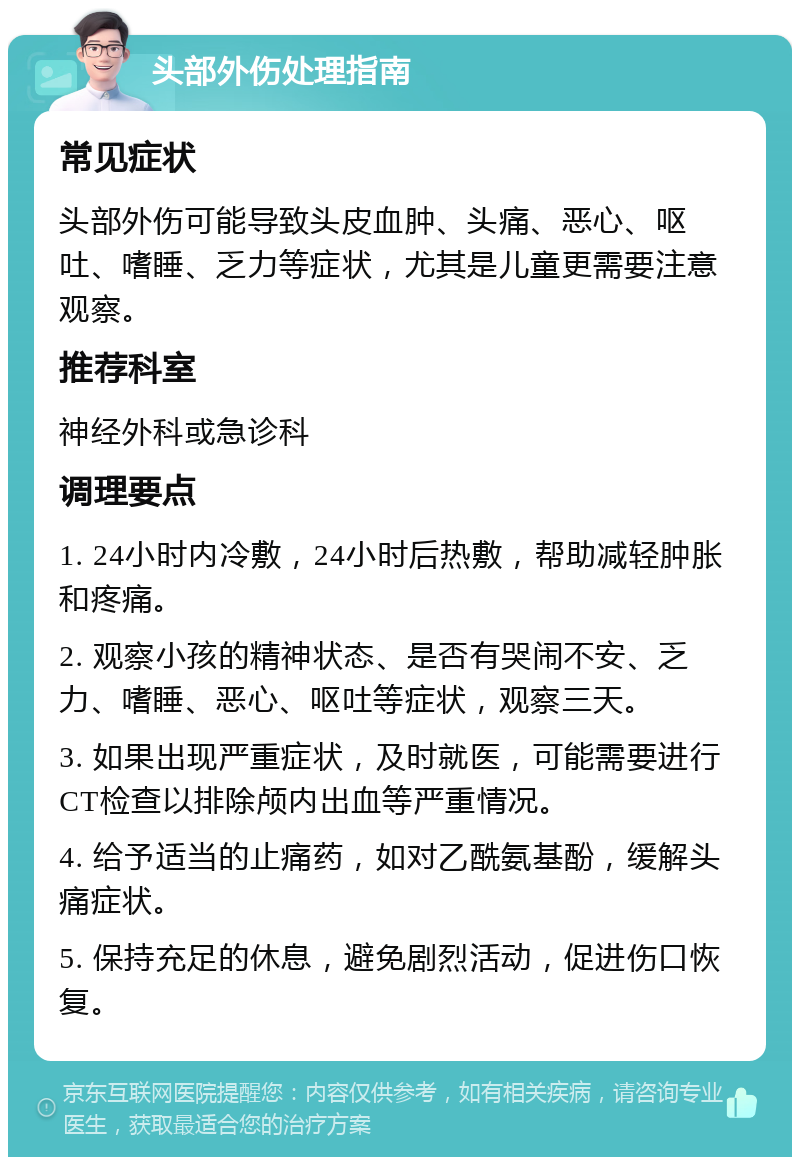 头部外伤处理指南 常见症状 头部外伤可能导致头皮血肿、头痛、恶心、呕吐、嗜睡、乏力等症状，尤其是儿童更需要注意观察。 推荐科室 神经外科或急诊科 调理要点 1. 24小时内冷敷，24小时后热敷，帮助减轻肿胀和疼痛。 2. 观察小孩的精神状态、是否有哭闹不安、乏力、嗜睡、恶心、呕吐等症状，观察三天。 3. 如果出现严重症状，及时就医，可能需要进行CT检查以排除颅内出血等严重情况。 4. 给予适当的止痛药，如对乙酰氨基酚，缓解头痛症状。 5. 保持充足的休息，避免剧烈活动，促进伤口恢复。