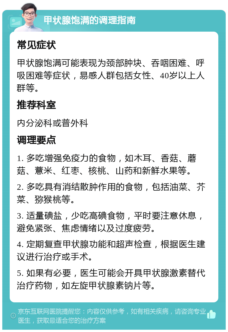 甲状腺饱满的调理指南 常见症状 甲状腺饱满可能表现为颈部肿块、吞咽困难、呼吸困难等症状，易感人群包括女性、40岁以上人群等。 推荐科室 内分泌科或普外科 调理要点 1. 多吃增强免疫力的食物，如木耳、香菇、蘑菇、薏米、红枣、核桃、山药和新鲜水果等。 2. 多吃具有消结散肿作用的食物，包括油菜、芥菜、猕猴桃等。 3. 适量碘盐，少吃高碘食物，平时要注意休息，避免紧张、焦虑情绪以及过度疲劳。 4. 定期复查甲状腺功能和超声检查，根据医生建议进行治疗或手术。 5. 如果有必要，医生可能会开具甲状腺激素替代治疗药物，如左旋甲状腺素钠片等。