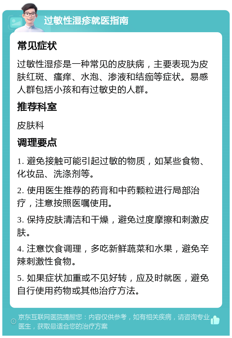 过敏性湿疹就医指南 常见症状 过敏性湿疹是一种常见的皮肤病，主要表现为皮肤红斑、瘙痒、水泡、渗液和结痂等症状。易感人群包括小孩和有过敏史的人群。 推荐科室 皮肤科 调理要点 1. 避免接触可能引起过敏的物质，如某些食物、化妆品、洗涤剂等。 2. 使用医生推荐的药膏和中药颗粒进行局部治疗，注意按照医嘱使用。 3. 保持皮肤清洁和干燥，避免过度摩擦和刺激皮肤。 4. 注意饮食调理，多吃新鲜蔬菜和水果，避免辛辣刺激性食物。 5. 如果症状加重或不见好转，应及时就医，避免自行使用药物或其他治疗方法。