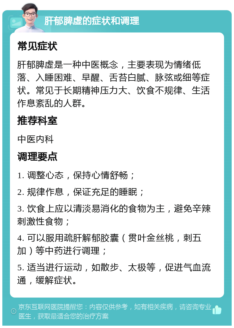 肝郁脾虚的症状和调理 常见症状 肝郁脾虚是一种中医概念，主要表现为情绪低落、入睡困难、早醒、舌苔白腻、脉弦或细等症状。常见于长期精神压力大、饮食不规律、生活作息紊乱的人群。 推荐科室 中医内科 调理要点 1. 调整心态，保持心情舒畅； 2. 规律作息，保证充足的睡眠； 3. 饮食上应以清淡易消化的食物为主，避免辛辣刺激性食物； 4. 可以服用疏肝解郁胶囊（贯叶金丝桃，刺五加）等中药进行调理； 5. 适当进行运动，如散步、太极等，促进气血流通，缓解症状。